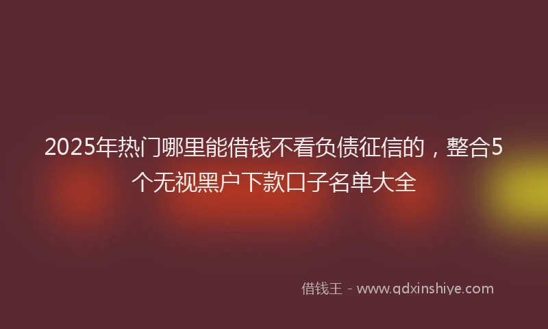 2025年热门哪里能借钱不看负债征信的，整合5个无视黑户下款口子名单大全