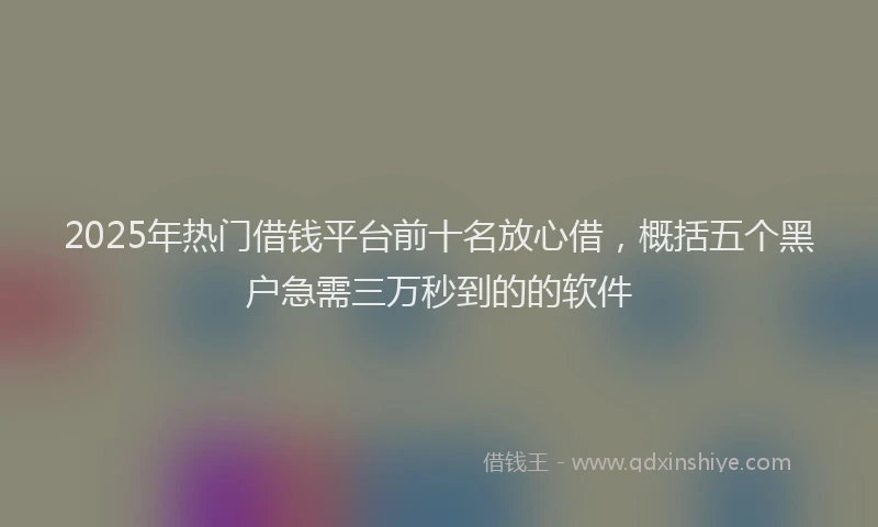 2025年热门借钱平台前十名放心借，概括五个黑户急需三万秒到的的软件