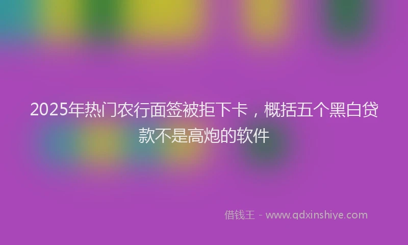 2025年热门农行面签被拒下卡，概括五个黑白贷款不是高炮的软件
