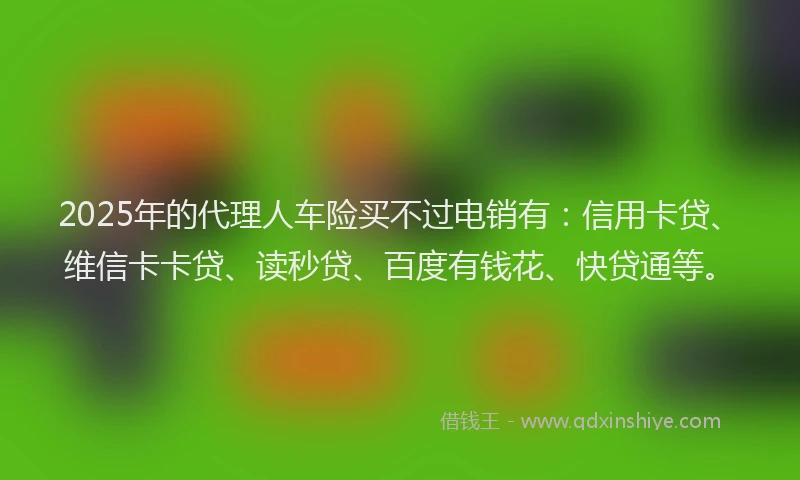 2025年的代理人车险买不过电销有：信用卡贷、维信卡卡贷、读秒贷、百度有钱花、快贷通等。