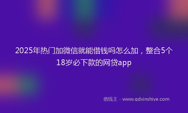 2025年热门加微信就能借钱吗怎么加，整合5个18岁必下款的网贷app