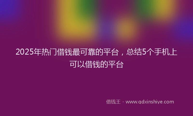 2025年热门借钱最可靠的平台，总结5个手机上可以借钱的平台