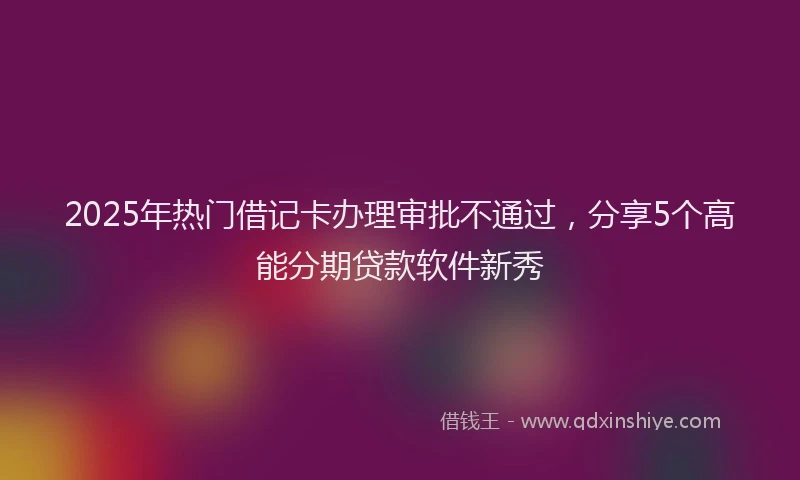 2025年热门借记卡办理审批不通过，分享5个高能分期贷款软件新秀