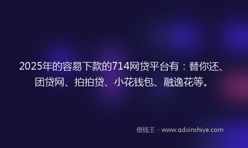 2025年的容易下款的714网贷平台有：替你还、团贷网、拍拍贷、小花钱包、融逸花等。