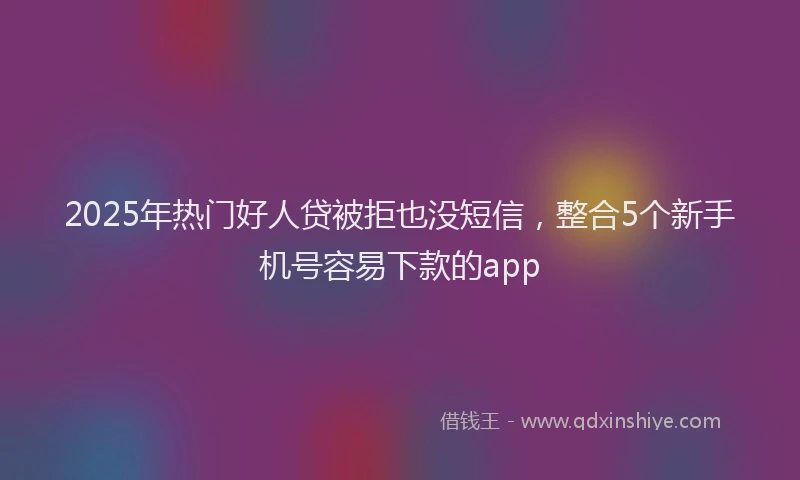 2025年热门好人贷被拒也没短信，整合5个新手机号容易下款的app