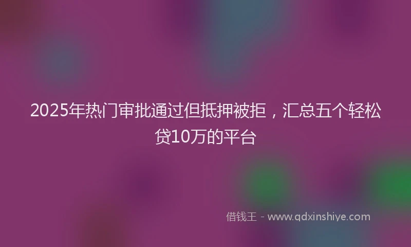 2025年热门审批通过但抵押被拒，汇总五个轻松贷10万的平台