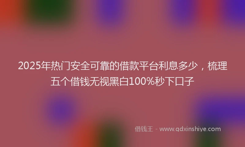 2025年热门安全可靠的借款平台利息多少，梳理五个借钱无视黑白100%秒下口子