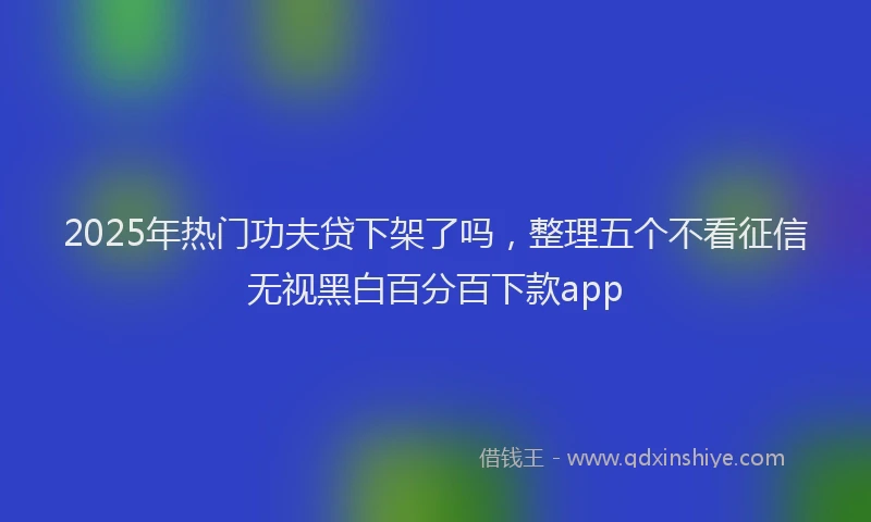 2025年热门功夫贷下架了吗，整理五个不看征信无视黑白百分百下款app