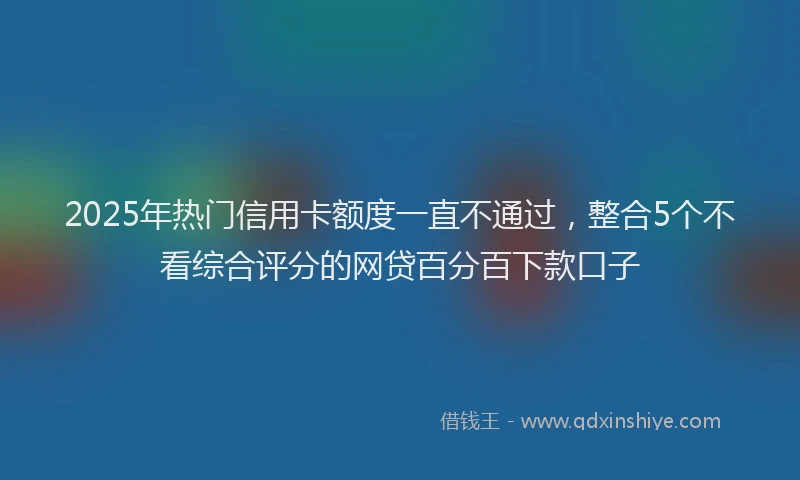 2025年热门信用卡额度一直不通过，整合5个不看综合评分的网贷百分百下款口子