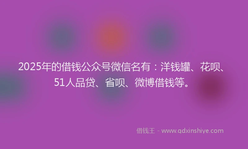 2025年的借钱公众号微信名有：洋钱罐、花呗、51人品贷、省呗、微博借钱等。