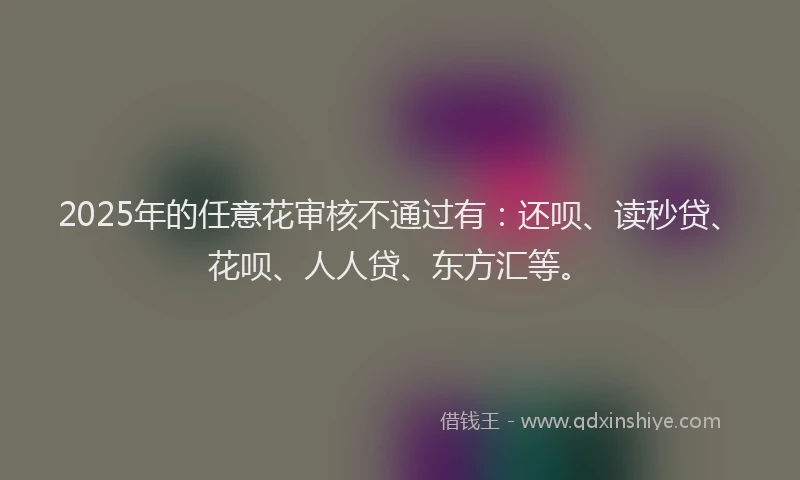 2025年的任意花审核不通过有：还呗、读秒贷、花呗、人人贷、东方汇等。