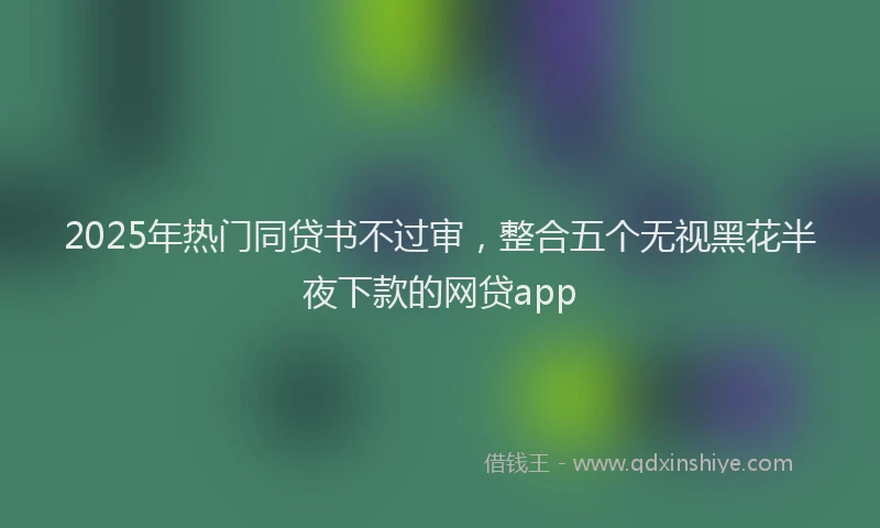 2025年热门同贷书不过审，整合五个无视黑花半夜下款的网贷app
