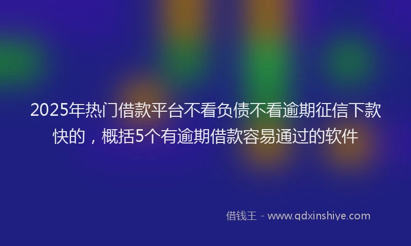 2025年热门借款平台不看负债不看逾期征信下款快的，概括5个有逾期借款容易通过的软件