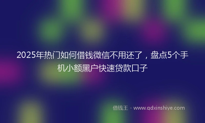 2025年热门如何借钱微信不用还了，盘点5个手机小额黑户快速贷款口子