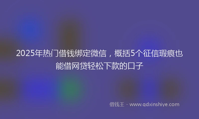 2025年热门借钱绑定微信，概括5个征信瑕疵也能借网贷轻松下款的口子