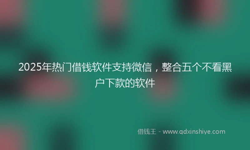2025年热门借钱软件支持微信，整合五个不看黑户下款的软件