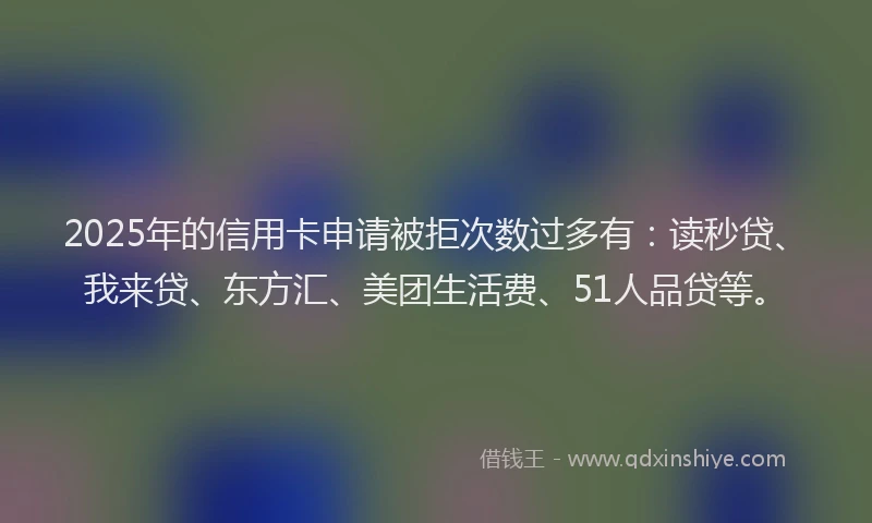 2025年的信用卡申请被拒次数过多有：读秒贷、我来贷、东方汇、美团生活费、51人品贷等。