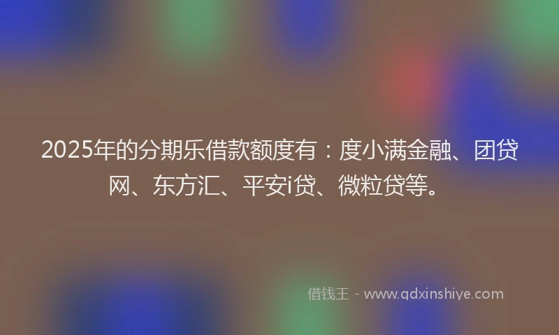 2025年的分期乐借款额度有：度小满金融、团贷网、东方汇、平安i贷、微粒贷等。