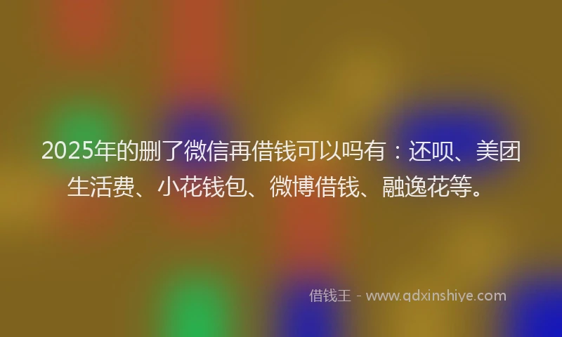 2025年的删了微信再借钱可以吗有：还呗、美团生活费、小花钱包、微博借钱、融逸花等。