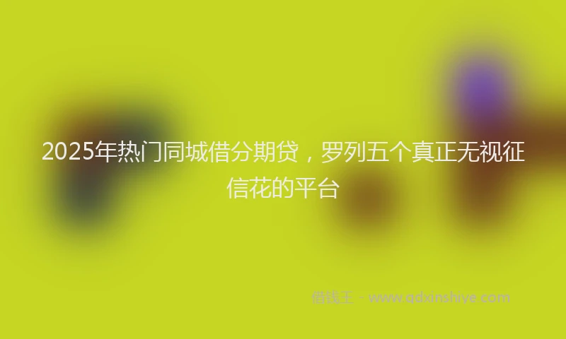 2025年热门同城借分期贷，罗列五个真正无视征信花的平台