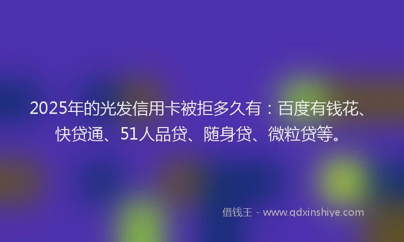2025年的光发信用卡被拒多久有：百度有钱花、快贷通、51人品贷、随身贷、微粒贷等。