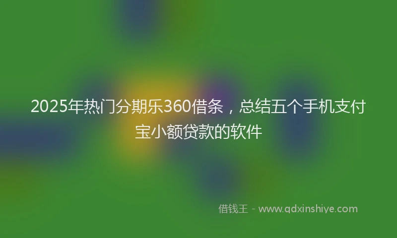 2025年热门分期乐360借条，总结五个手机支付宝小额贷款的软件