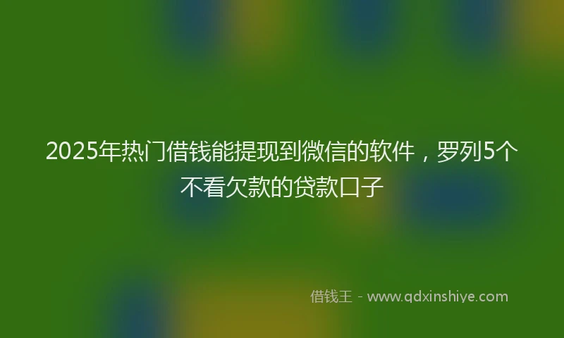 2025年热门借钱能提现到微信的软件，罗列5个不看欠款的贷款口子