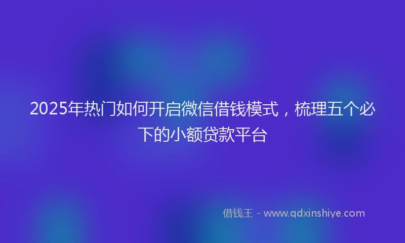2025年热门如何开启微信借钱模式，梳理五个必下的小额贷款平台