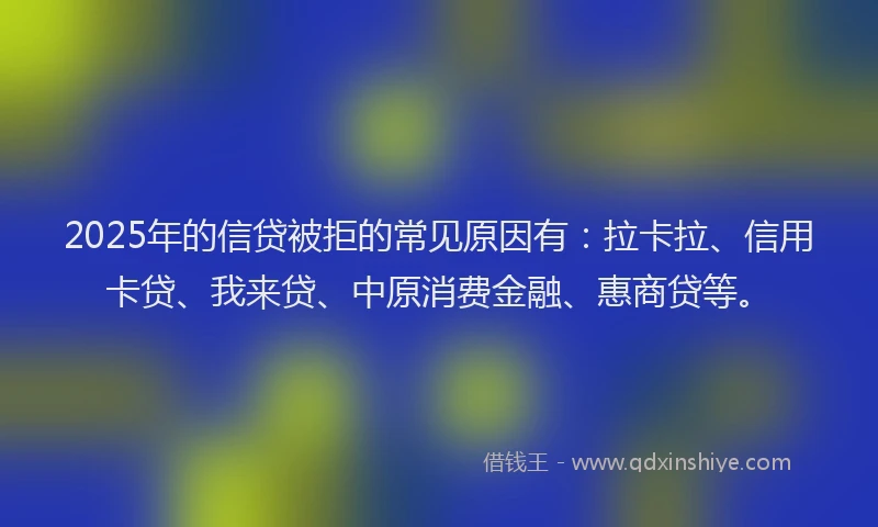 2025年的信贷被拒的常见原因有：拉卡拉、信用卡贷、我来贷、中原消费金融、惠商贷等。