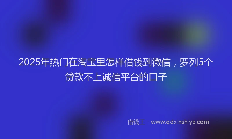 2025年热门在淘宝里怎样借钱到微信，罗列5个贷款不上诚信平台的口子
