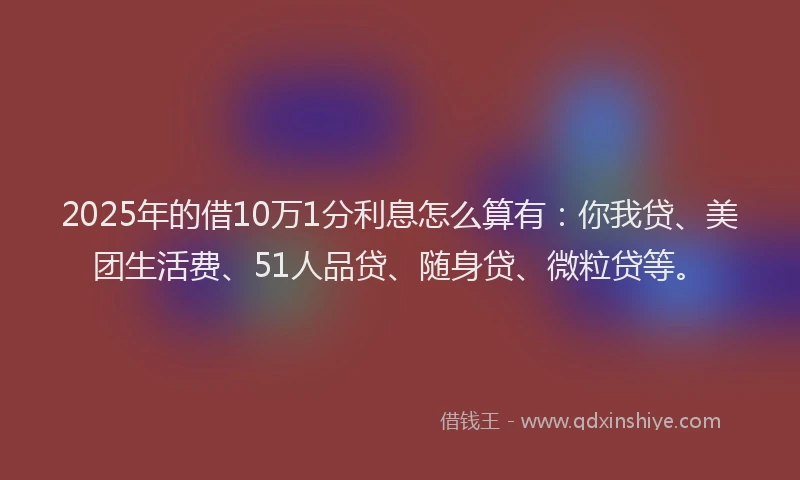 2025年的借10万1分利息怎么算有：你我贷、美团生活费、51人品贷、随身贷、微粒贷等。