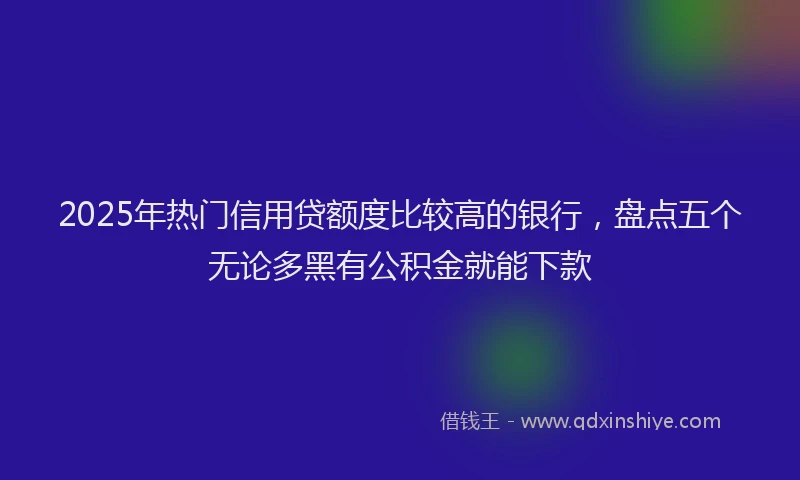 2025年热门信用贷额度比较高的银行，盘点五个无论多黑有公积金就能下款