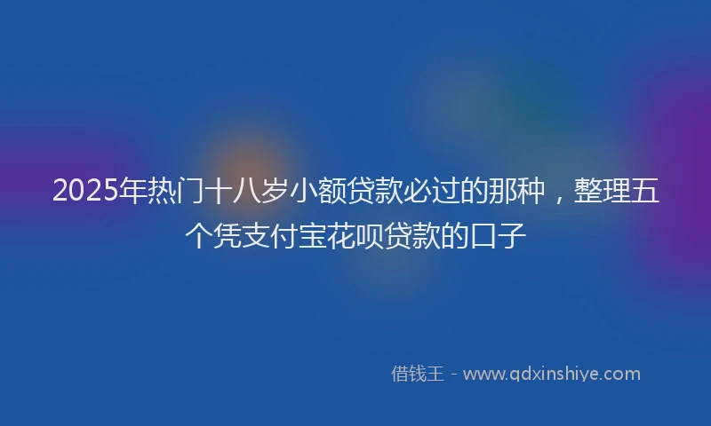 2025年热门十八岁小额贷款必过的那种，整理五个凭支付宝花呗贷款的口子
