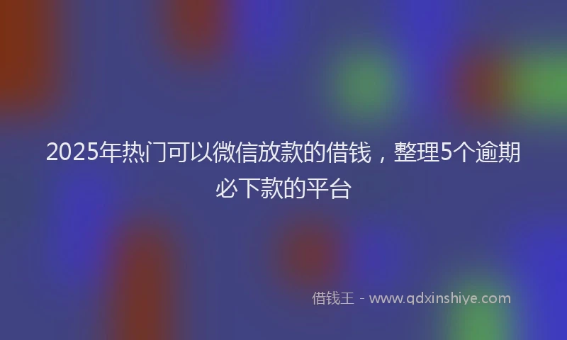 2025年热门可以微信放款的借钱，整理5个逾期必下款的平台