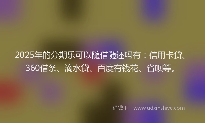 2025年的分期乐可以随借随还吗有：信用卡贷、360借条、滴水贷、百度有钱花、省呗等。