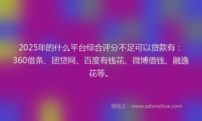 2025年的什么平台综合评分不足可以贷款有：360借条、团贷网、百度有钱花、微博借钱、融逸花等。