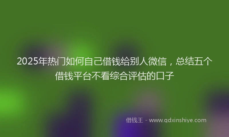2025年热门如何自己借钱给别人微信，总结五个借钱平台不看综合评估的口子