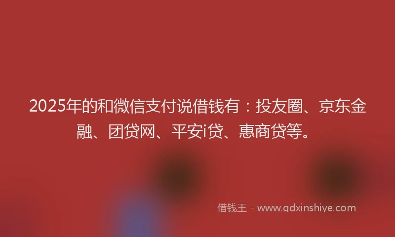 2025年的和微信支付说借钱有：投友圈、京东金融、团贷网、平安i贷、惠商贷等。