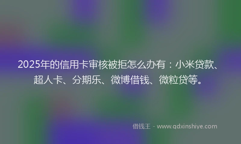 2025年的信用卡审核被拒怎么办有：小米贷款、超人卡、分期乐、微博借钱、微粒贷等。
