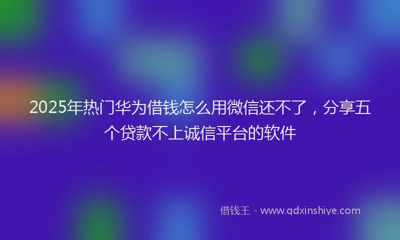 2025年热门华为借钱怎么用微信还不了，分享五个贷款不上诚信平台的软件