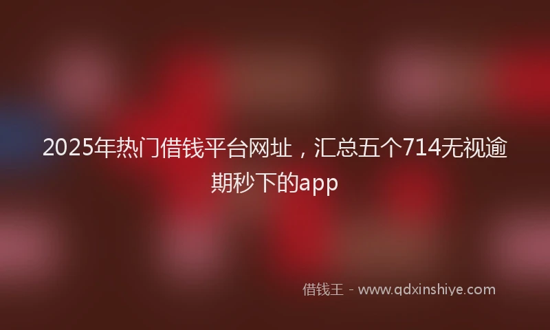 2025年热门借钱平台网址，汇总五个714无视逾期秒下的app