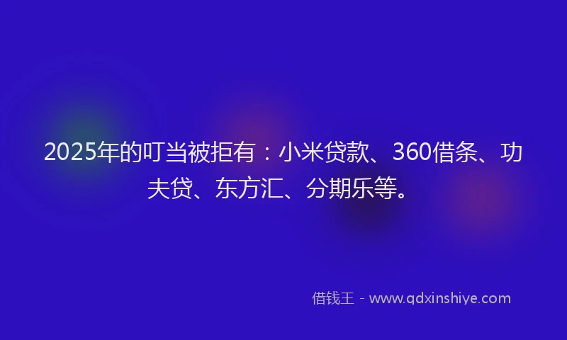 2025年的叮当被拒有：小米贷款、360借条、功夫贷、东方汇、分期乐等。