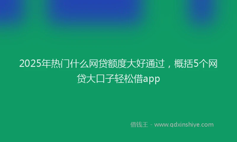 2025年热门什么网贷额度大好通过，概括5个网贷大口子轻松借app