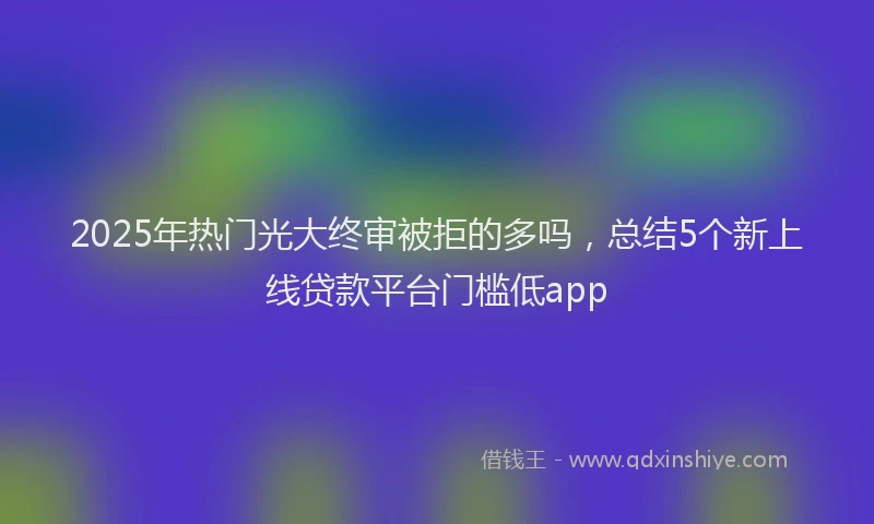 2025年热门光大终审被拒的多吗，总结5个新上线贷款平台门槛低app