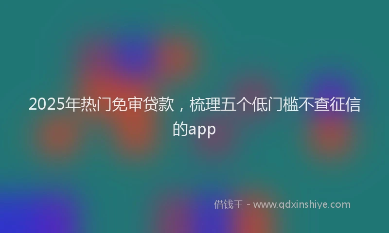 2025年热门免审贷款,梳理五个低门槛不查征信的app