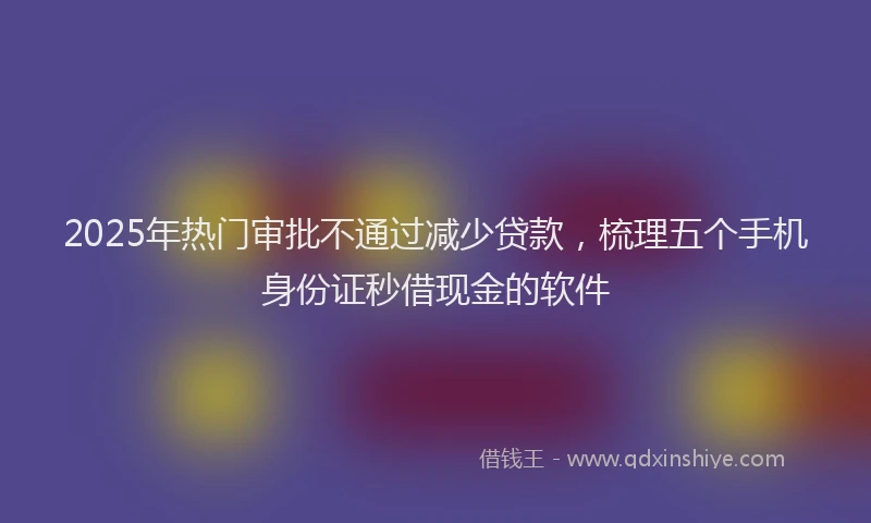 2025年热门审批不通过减少贷款，梳理五个手机身份证秒借现金的软件