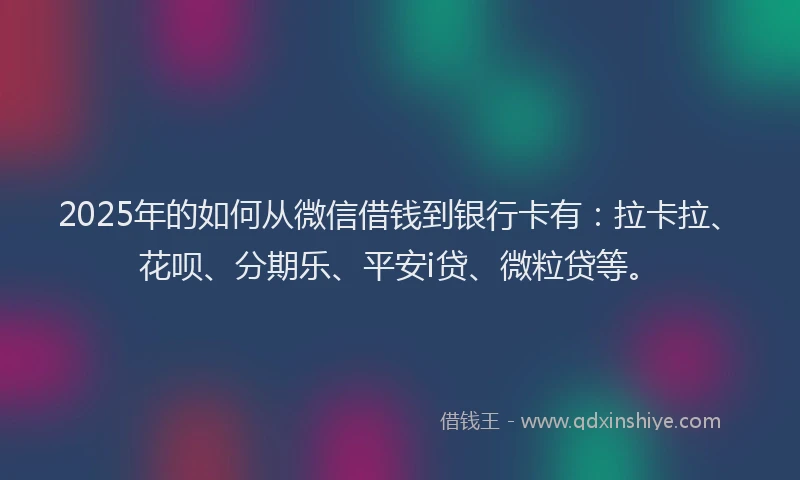 2025年的如何从微信借钱到银行卡有：拉卡拉、花呗、分期乐、平安i贷、微粒贷等。