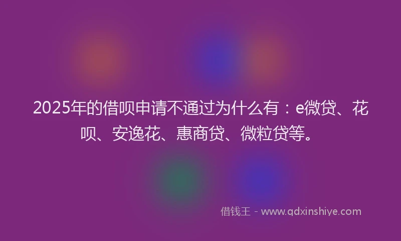 2025年的借呗申请不通过为什么有：e微贷、花呗、安逸花、惠商贷、微粒贷等。