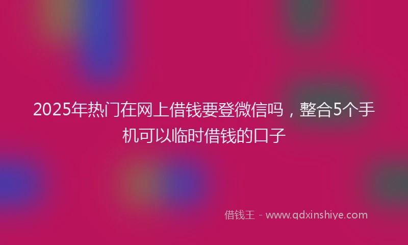 2025年热门在网上借钱要登微信吗，整合5个手机可以临时借钱的口子
