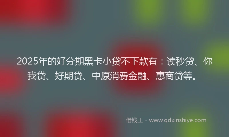 2025年的好分期黑卡小贷不下款有：读秒贷、你我贷、好期贷、中原消费金融、惠商贷等。